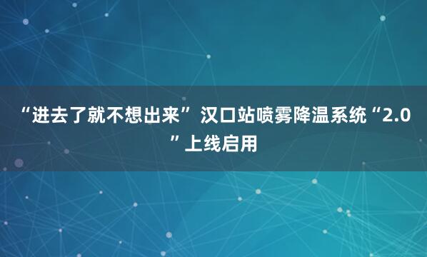 “进去了就不想出来” 汉口站喷雾降温系统“2.0”上线启用