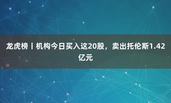 龙虎榜丨机构今日买入这20股，卖出托伦斯1.42亿元