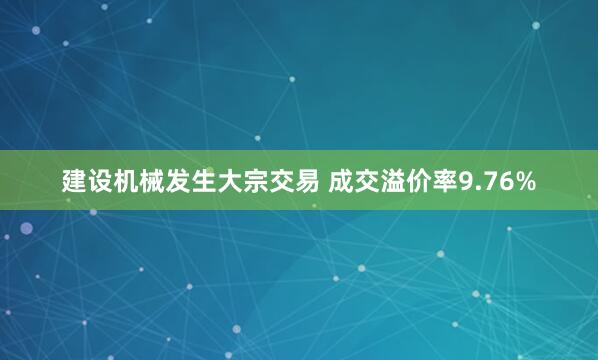 建设机械发生大宗交易 成交溢价率9.76%