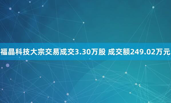 福晶科技大宗交易成交3.30万股 成交额249.02万元