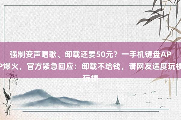 强制变声唱歌、卸载还要50元？一手机键盘APP爆火，官方紧急回应：卸载不给钱，请网友适度玩梗