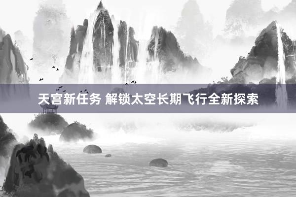 天宫新任务 解锁太空长期飞行全新探索