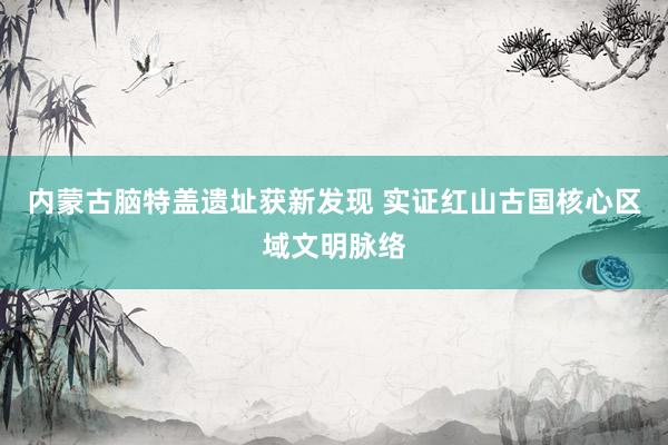内蒙古脑特盖遗址获新发现 实证红山古国核心区域文明脉络