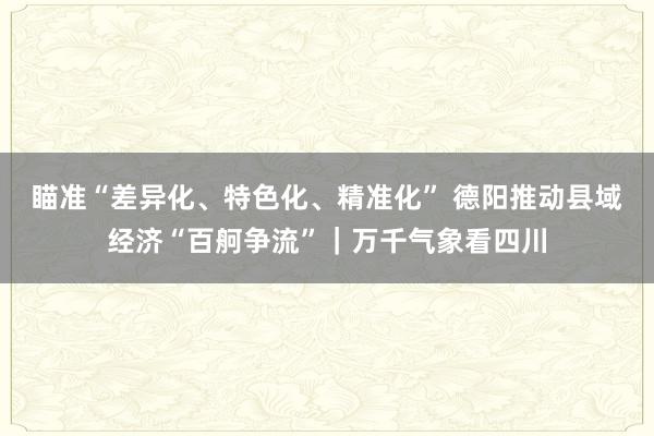 瞄准“差异化、特色化、精准化” 德阳推动县域经济“百舸争流”｜万千气象看四川