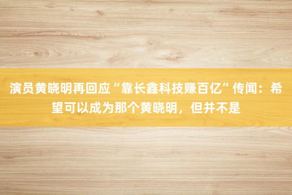 演员黄晓明再回应“靠长鑫科技赚百亿”传闻：希望可以成为那个黄晓明，但并不是