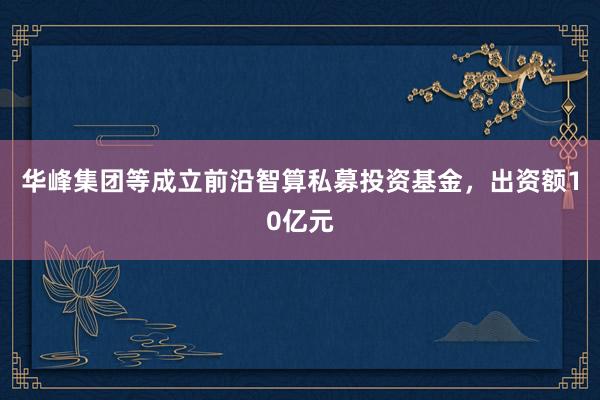 华峰集团等成立前沿智算私募投资基金，出资额10亿元