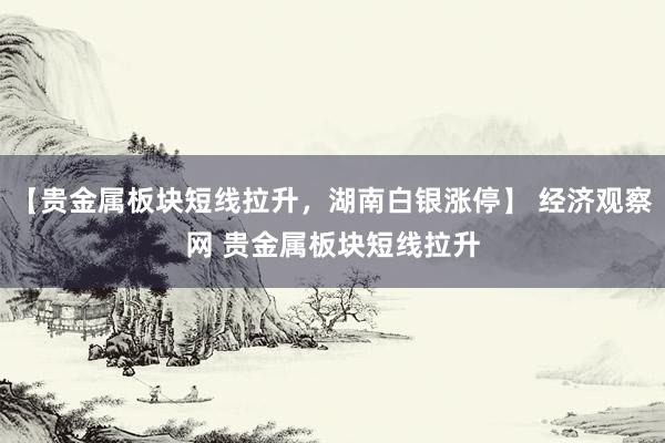 【贵金属板块短线拉升，湖南白银涨停】 经济观察网 贵金属板块短线拉升
