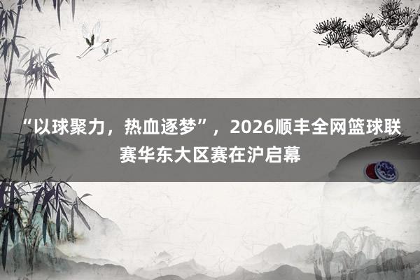 “以球聚力，热血逐梦”，2026顺丰全网篮球联赛华东大区赛在沪启幕