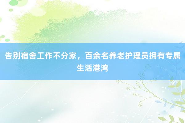 告别宿舍工作不分家，百余名养老护理员拥有专属生活港湾