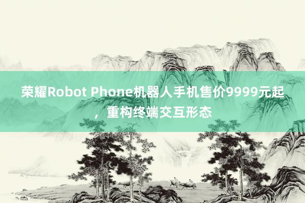 荣耀Robot Phone机器人手机售价9999元起,重构终端交互形态