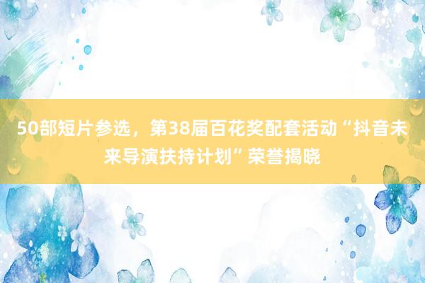 50部短片参选，第38届百花奖配套活动“抖音未来导演扶持计划”荣誉揭晓