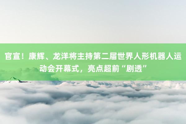 官宣！康辉、龙洋将主持第二届世界人形机器人运动会开幕式，亮点超前“剧透”