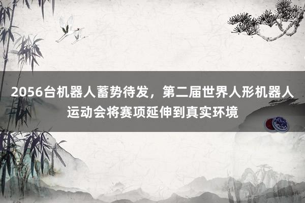 2056台机器人蓄势待发，第二届世界人形机器人运动会将赛项延伸到真实环境