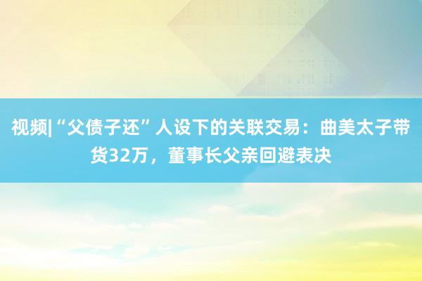 视频|“父债子还”人设下的关联交易：曲美太子带货32万，董事长父亲回避表决