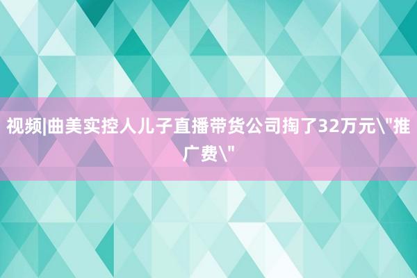 视频|曲美实控人儿子直播带货公司掏了32万元