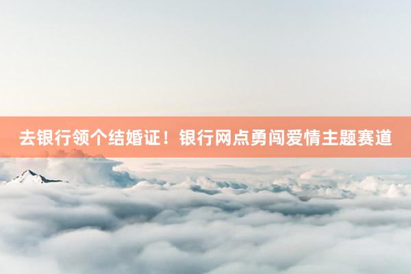 去银行领个结婚证！银行网点勇闯爱情主题赛道