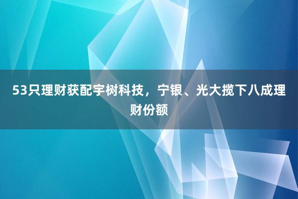 53只理财获配宇树科技，宁银、光大揽下八成理财份额