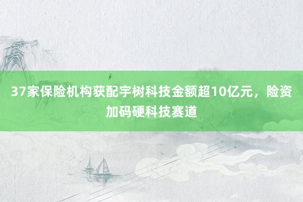 37家保险机构获配宇树科技金额超10亿元，险资加码硬科技赛道