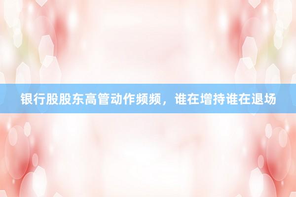 银行股股东高管动作频频，谁在增持谁在退场