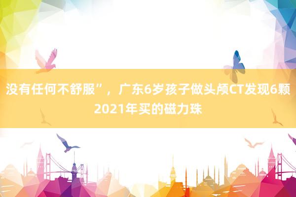 没有任何不舒服”，广东6岁孩子做头颅CT发现6颗2021年买的磁力珠