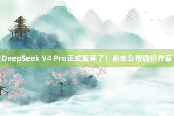 DeepSeek V4 Pro正式版来了!尚未公布调价方案