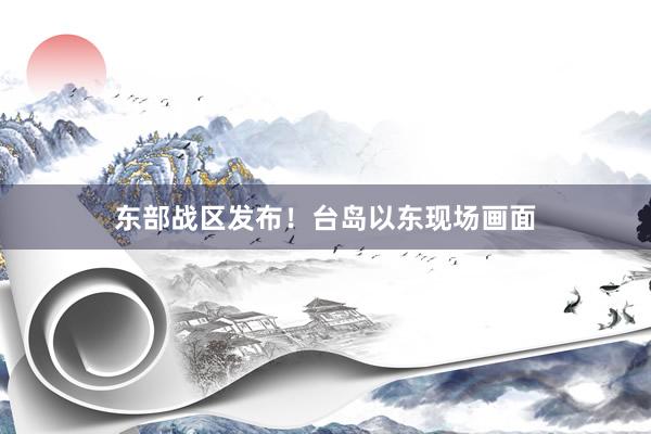 东部战区发布！台岛以东现场画面