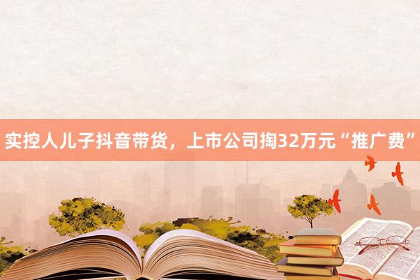 实控人儿子抖音带货，上市公司掏32万元“推广费”