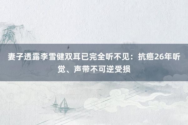 妻子透露李雪健双耳已完全听不见：抗癌26年听觉、声带不可逆受损