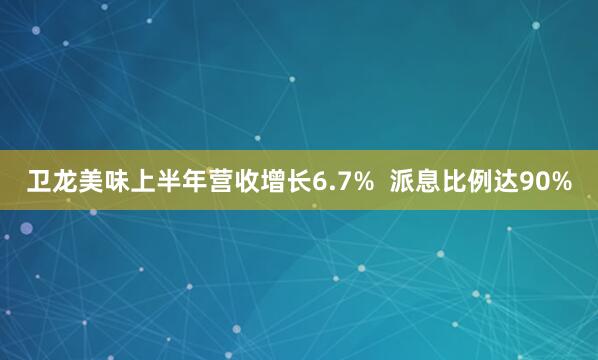 卫龙美味上半年营收增长6.7%  派息比例达90%