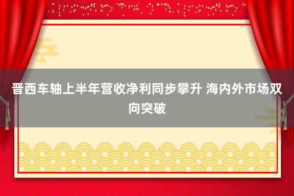 晋西车轴上半年营收净利同步攀升 海内外市场双向突破