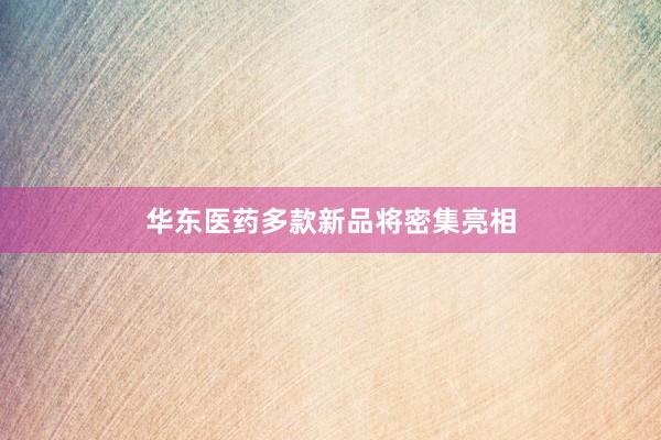 华东医药多款新品将密集亮相