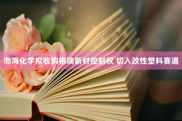 渤海化学拟收购格瑞新材控制权 切入改性塑料赛道