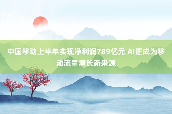 中国移动上半年实现净利润789亿元 AI正成为移动流量增长新来源