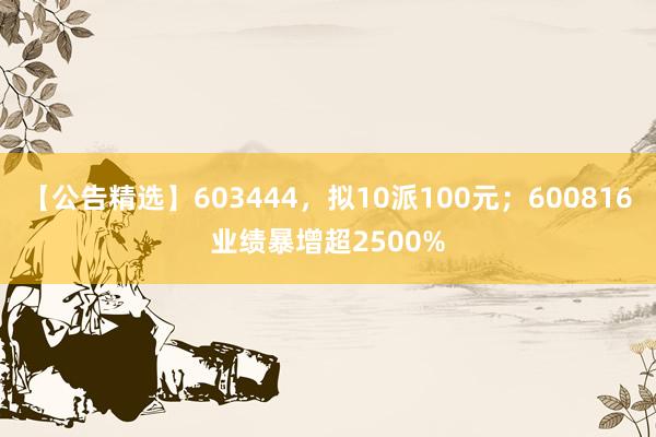 【公告精选】603444，拟10派100元；600816业绩暴增超2500%