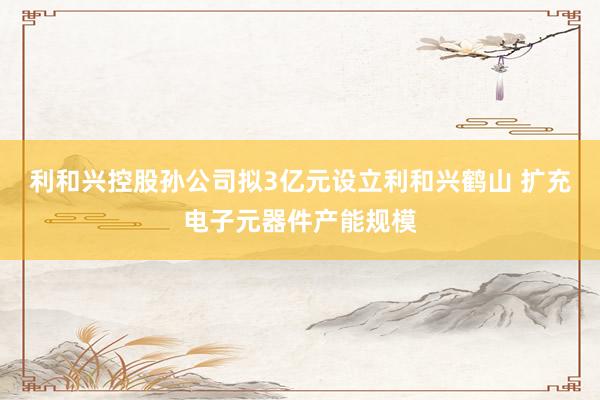 利和兴控股孙公司拟3亿元设立利和兴鹤山 扩充电子元器件产能规模