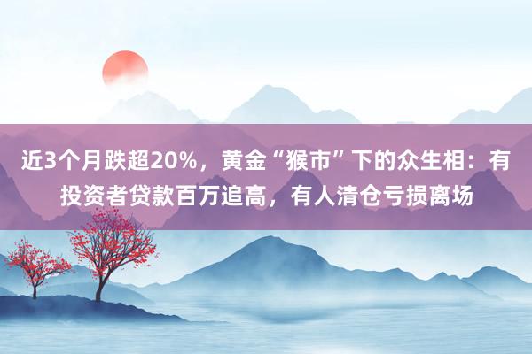 近3个月跌超20%，黄金“猴市”下的众生相：有投资者贷款百万追高，有人清仓亏损离场