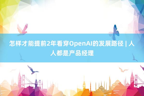 怎样才能提前2年看穿OpenAI的发展路径 | 人人都是产品经理