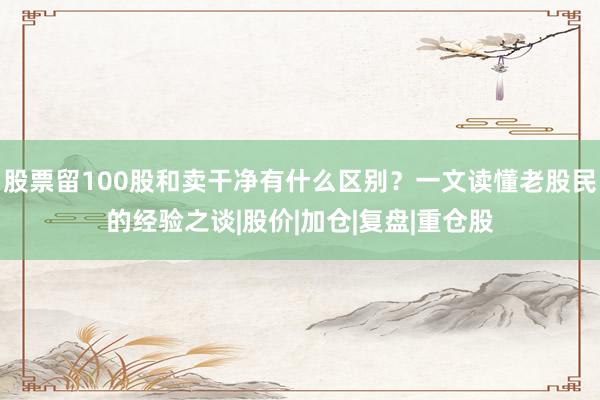 股票留100股和卖干净有什么区别？一文读懂老股民的经验之谈|股价|加仓|复盘|重仓股