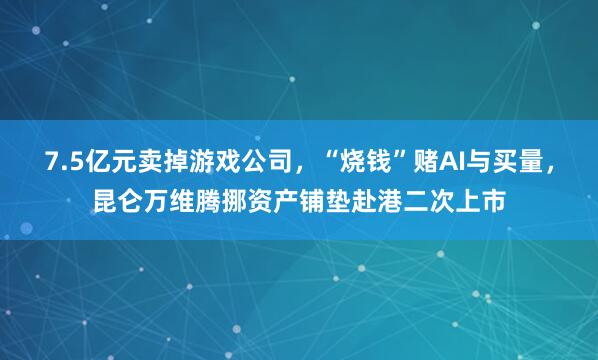 7.5亿元卖掉游戏公司，“烧钱”赌AI与买量，昆仑万维腾挪资产铺垫赴港二次上市