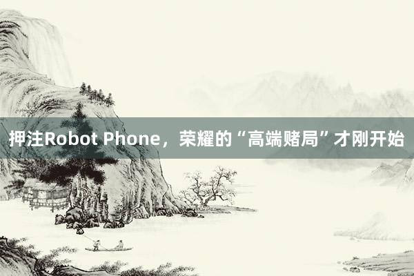 押注Robot Phone，荣耀的“高端赌局”才刚开始
