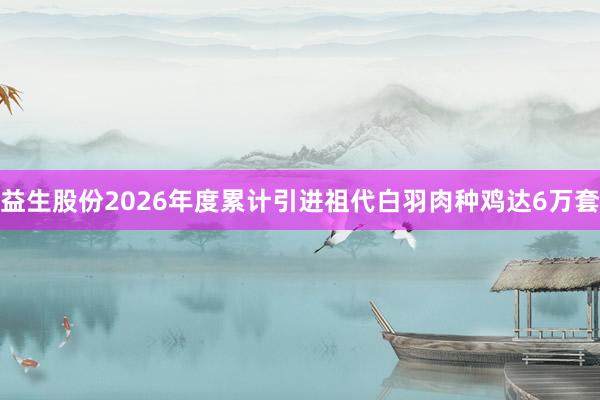 益生股份2026年度累计引进祖代白羽肉种鸡达6万套