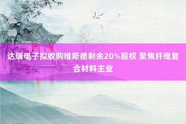 达瑞电子拟收购维斯德剩余20%股权 聚焦纤维复合材料主业