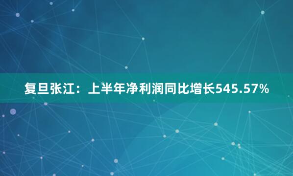 复旦张江：上半年净利润同比增长545.57%