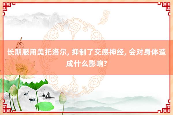 长期服用美托洛尔, 抑制了交感神经, 会对身体造成什么影响?