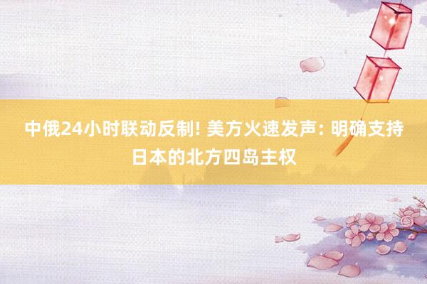 中俄24小时联动反制! 美方火速发声: 明确支持日本的北方四岛主权