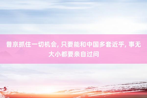 普京抓住一切机会, 只要能和中国多套近乎, 事无大小都要亲自过问