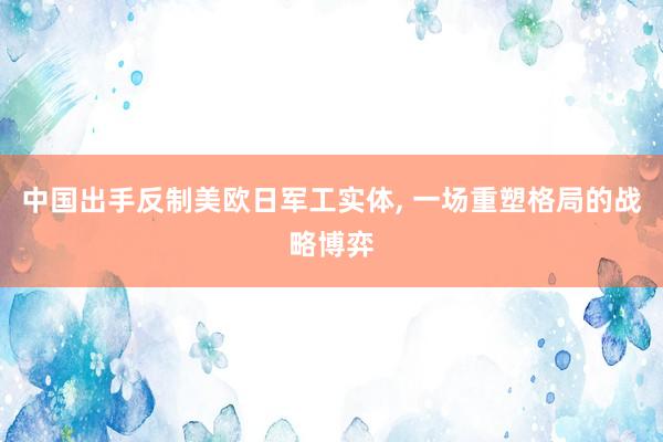 中国出手反制美欧日军工实体, 一场重塑格局的战略博弈