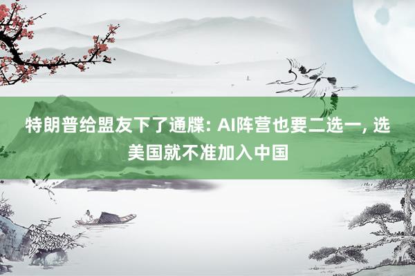 特朗普给盟友下了通牒: AI阵营也要二选一, 选美国就不准加入中国