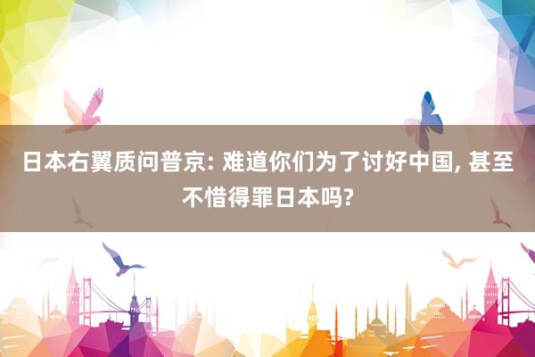 日本右翼质问普京: 难道你们为了讨好中国, 甚至不惜得罪日本吗?