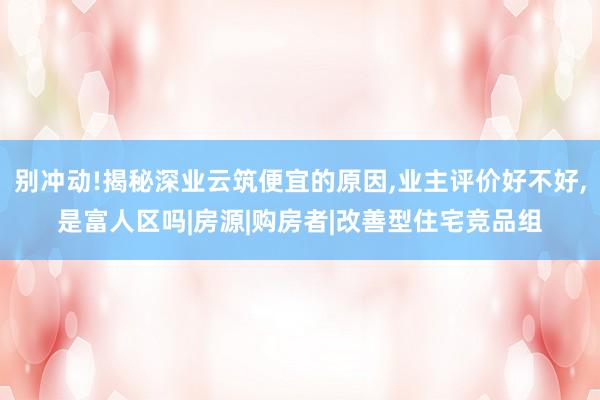 别冲动!揭秘深业云筑便宜的原因,业主评价好不好,是富人区吗|房源|购房者|改善型住宅竞品组